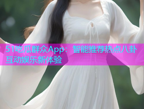 51吃瓜群众App：智能推荐热点八卦互动娱乐新体验