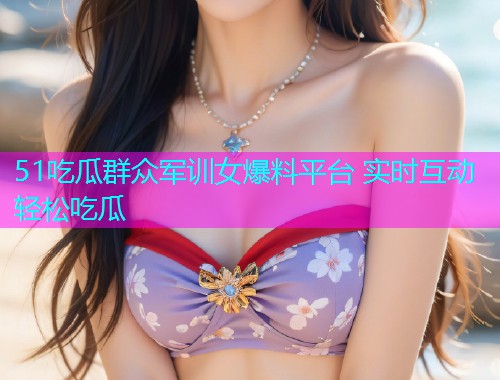 51吃瓜群众军训女爆料平台 实时互动轻松吃瓜