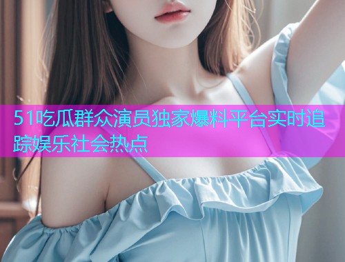 51吃瓜群众演员独家爆料平台实时追踪娱乐社会热点