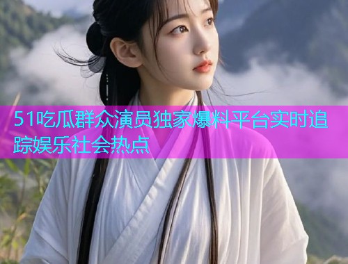 51吃瓜群众演员独家爆料平台实时追踪娱乐社会热点