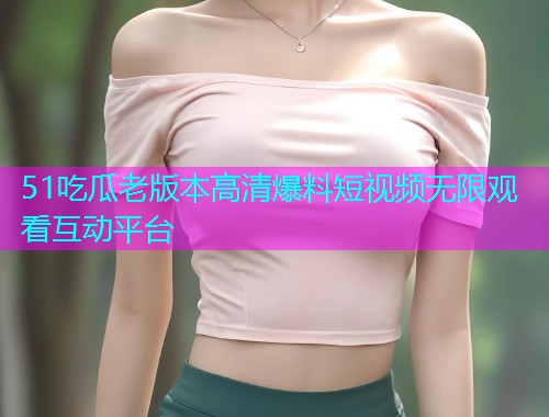 51吃瓜老版本高清爆料短视频无限观看互动平台