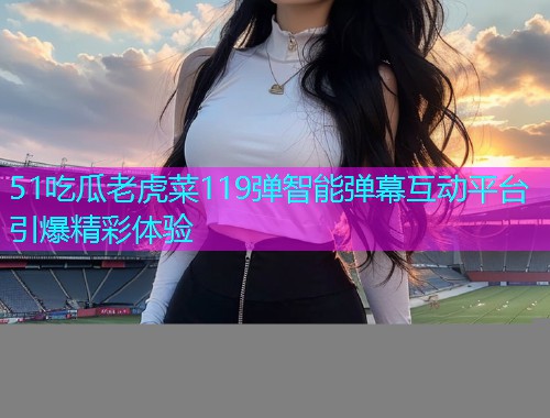 51吃瓜老虎菜119弹智能弹幕互动平台引爆精彩体验
