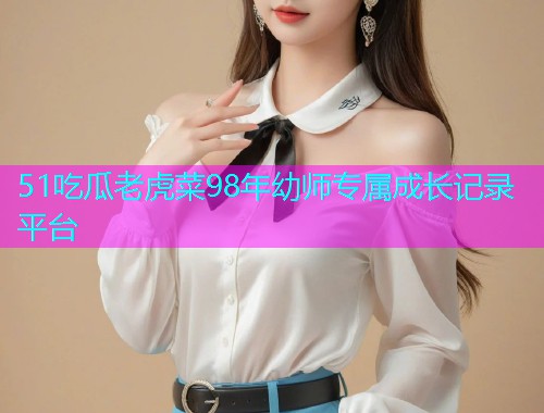 51吃瓜老虎菜98年幼师专属成长记录平台