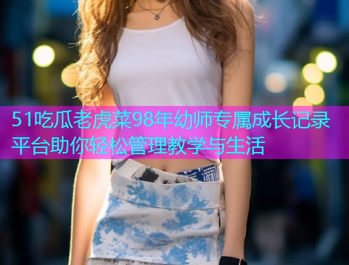 51吃瓜老虎菜98年幼师专属成长记录平台助你轻松管理教学与生活