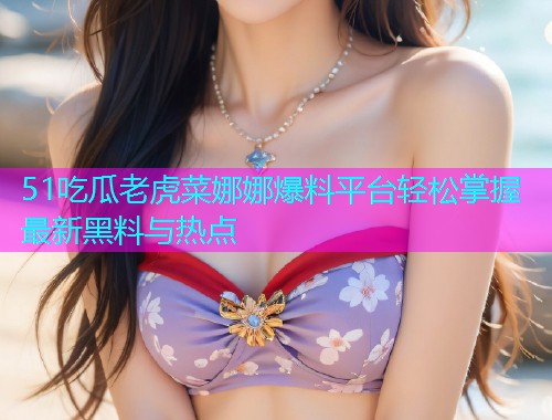 51吃瓜老虎菜娜娜爆料平台轻松掌握最新黑料与热点