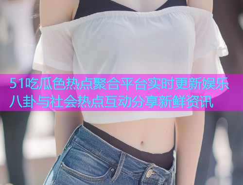 51吃瓜色热点聚合平台实时更新娱乐八卦与社会热点互动分享新鲜资讯