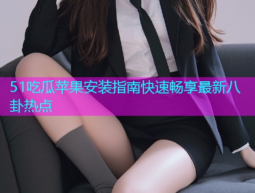51吃瓜苹果安装指南快速畅享最新八卦热点