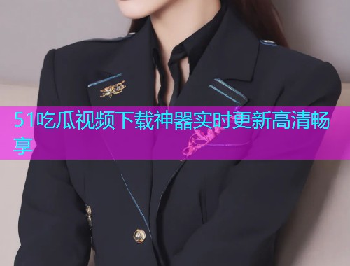 51吃瓜视频下载神器实时更新高清畅享