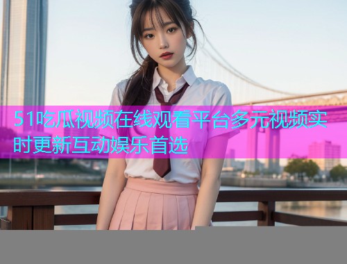 51吃瓜视频在线观看平台多元视频实时更新互动娱乐首选