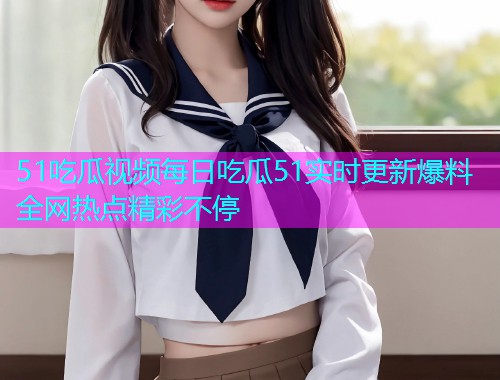 51吃瓜视频每日吃瓜51实时更新爆料全网热点精彩不停