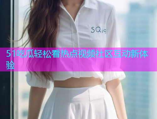 51吃瓜轻松看热点视频社区互动新体验