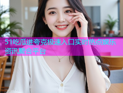 51吃瓜进夸克极速入口实时热点娱乐资讯聚合平台